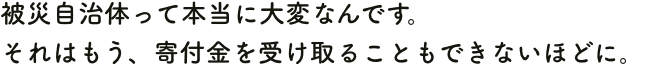 被災自治体って本当に大変なんです。それはもう、寄付金を受け取ることもできないほどに。