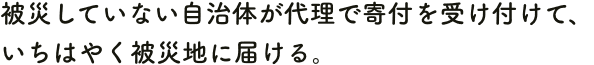 被災していない自治体が代理で寄付を受け付けて、いちはやく被災地に届ける。